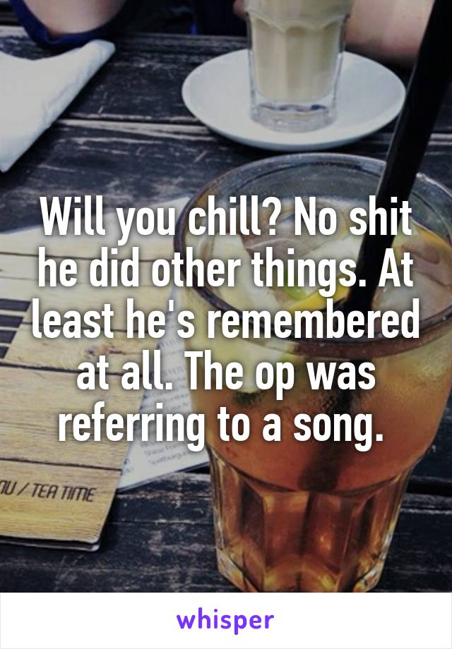 Will you chill? No shit he did other things. At least he's remembered at all. The op was referring to a song. 