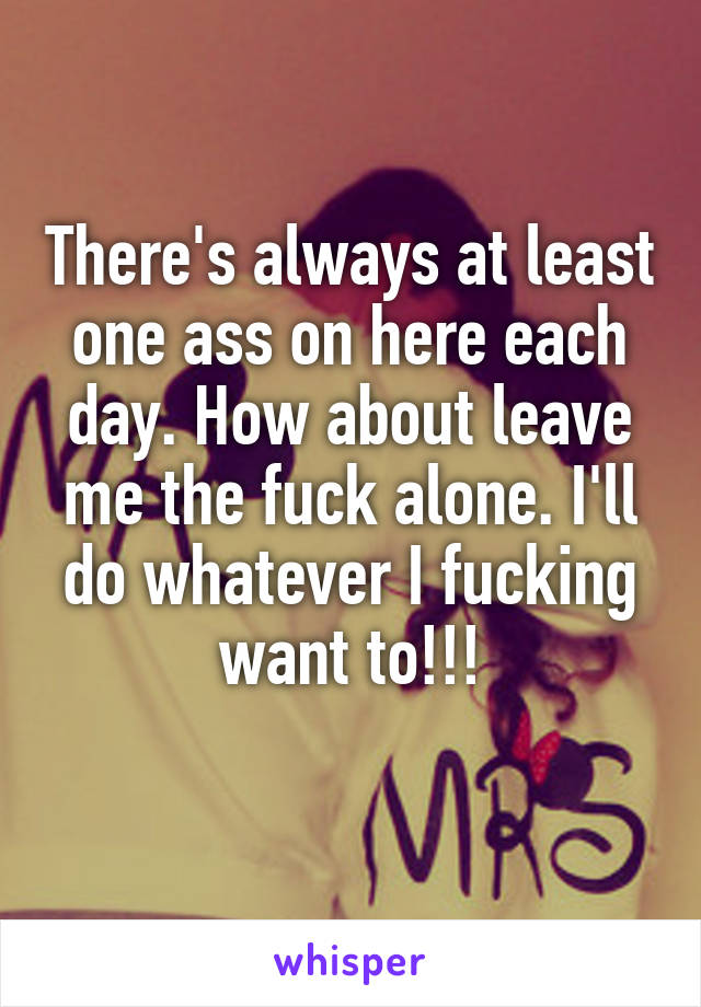 There's always at least one ass on here each day. How about leave me the fuck alone. I'll do whatever I fucking want to!!!
