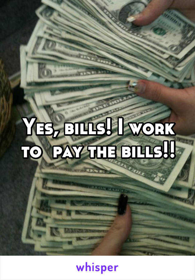 Yes, bills! I work to  pay the bills!!