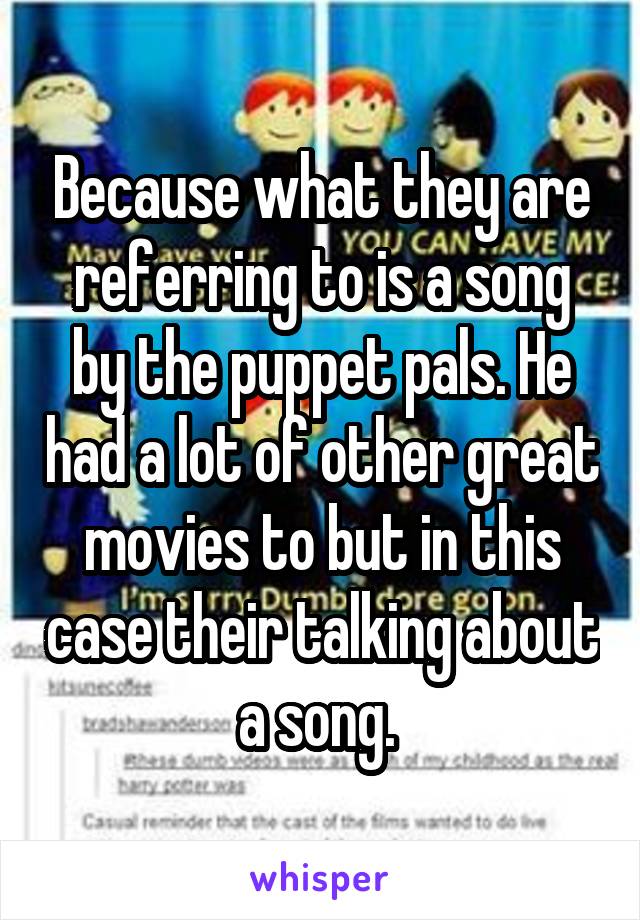 Because what they are referring to is a song by the puppet pals. He had a lot of other great movies to but in this case their talking about a song. 