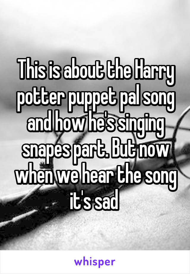 This is about the Harry potter puppet pal song and how he's singing snapes part. But now when we hear the song it's sad 