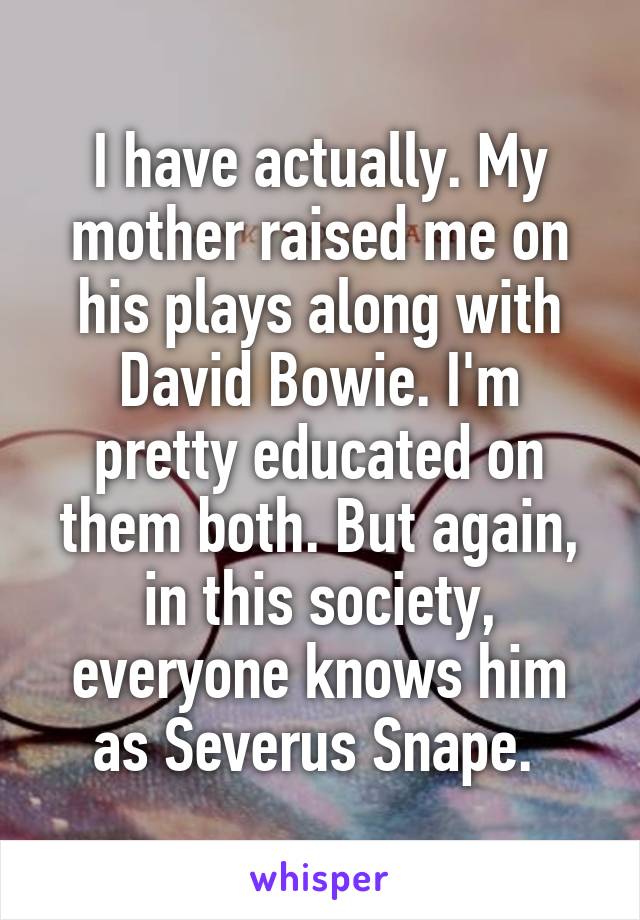 I have actually. My mother raised me on his plays along with David Bowie. I'm pretty educated on them both. But again, in this society, everyone knows him as Severus Snape. 