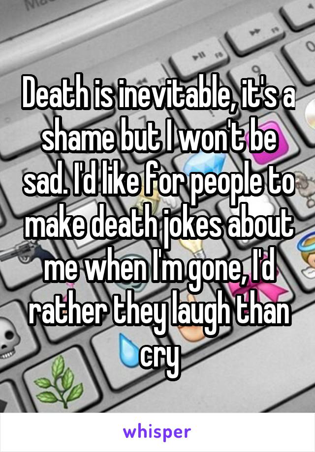 Death is inevitable, it's a shame but I won't be sad. I'd like for people to make death jokes about me when I'm gone, I'd rather they laugh than cry