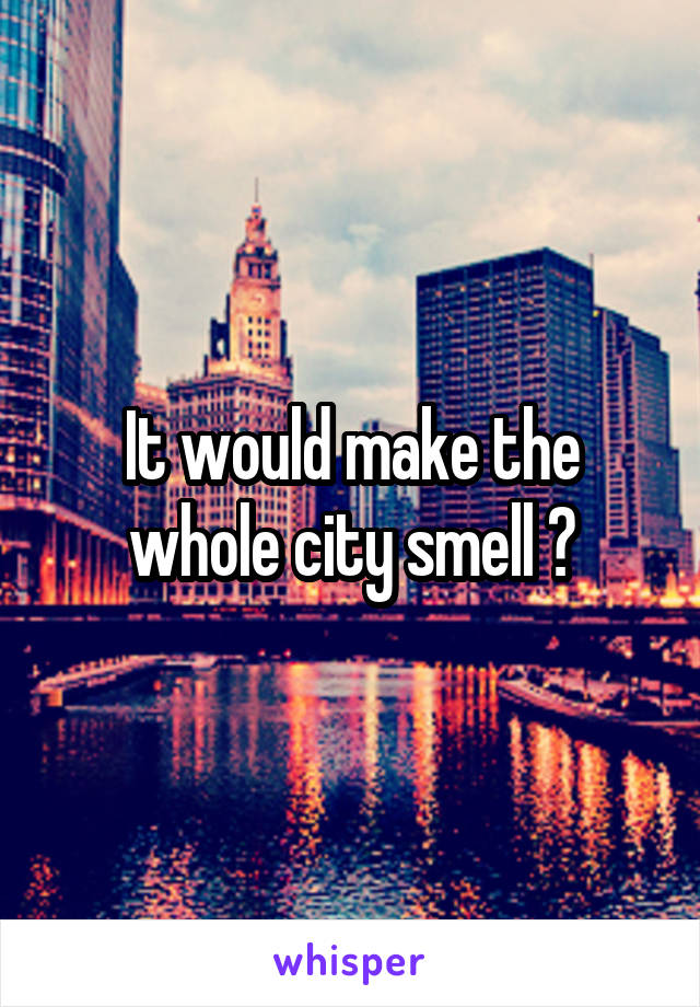 It would make the whole city smell 😂