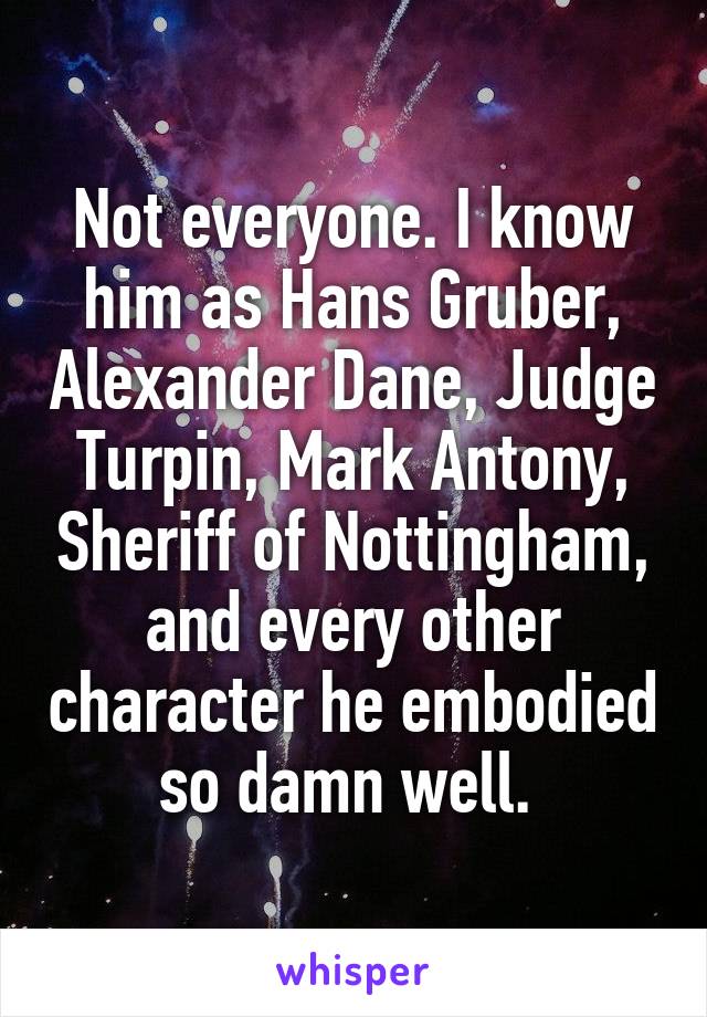 Not everyone. I know him as Hans Gruber, Alexander Dane, Judge Turpin, Mark Antony, Sheriff of Nottingham, and every other character he embodied so damn well. 