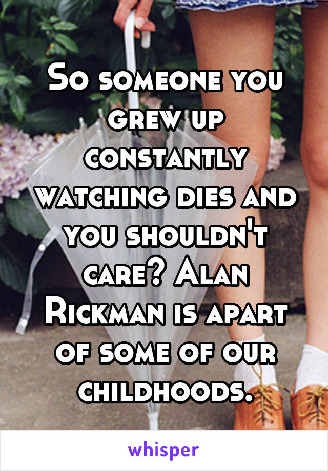 So someone you grew up constantly watching dies and you shouldn't care? Alan Rickman is apart of some of our childhoods.