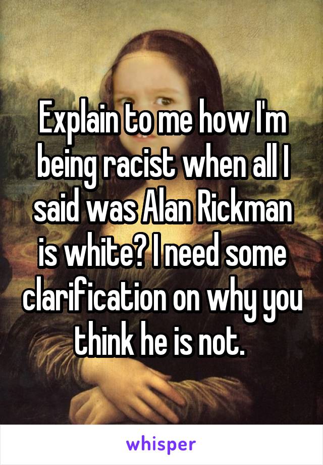 Explain to me how I'm being racist when all I said was Alan Rickman is white? I need some clarification on why you think he is not. 