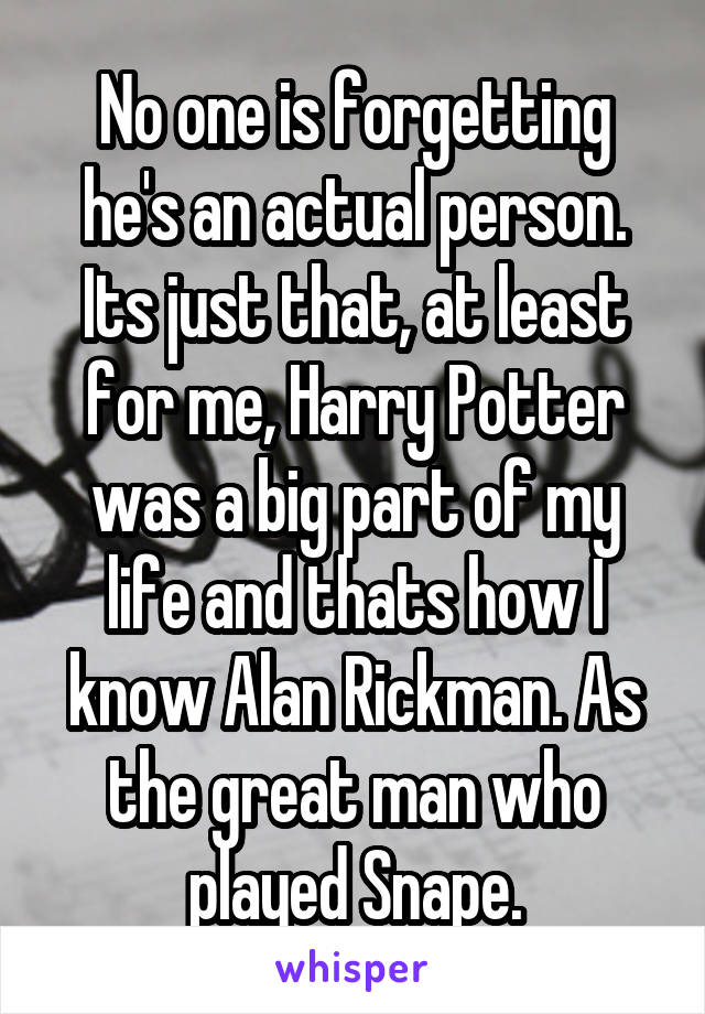 No one is forgetting he's an actual person. Its just that, at least for me, Harry Potter was a big part of my life and thats how I know Alan Rickman. As the great man who played Snape.