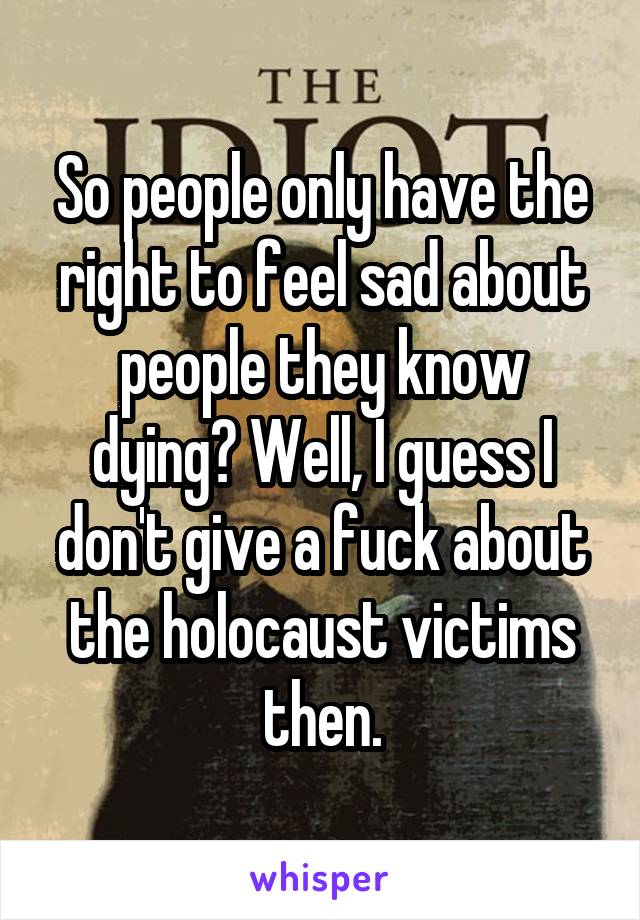 So people only have the right to feel sad about people they know dying? Well, I guess I don't give a fuck about the holocaust victims then.