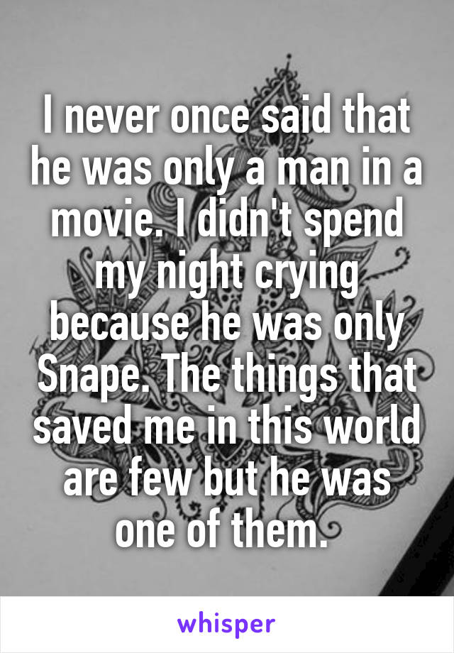 I never once said that he was only a man in a movie. I didn't spend my night crying because he was only Snape. The things that saved me in this world are few but he was one of them. 