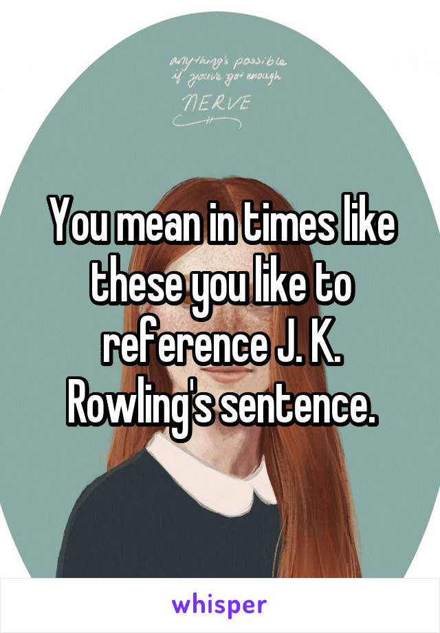 You mean in times like these you like to reference J. K. Rowling's sentence.