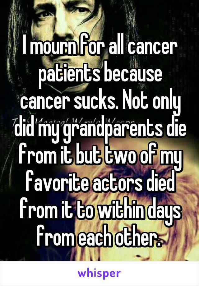 I mourn for all cancer patients because cancer sucks. Not only did my grandparents die from it but two of my favorite actors died from it to within days from each other. 