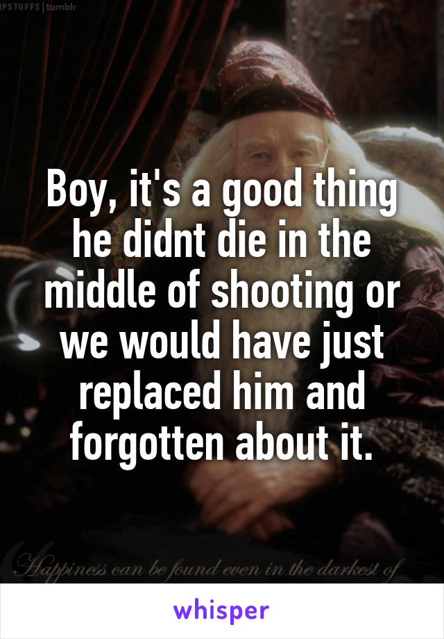 Boy, it's a good thing he didnt die in the middle of shooting or we would have just replaced him and forgotten about it.