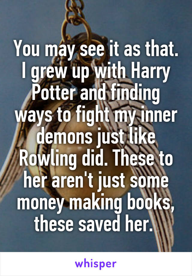 You may see it as that. I grew up with Harry Potter and finding ways to fight my inner demons just like Rowling did. These to her aren't just some money making books, these saved her. 