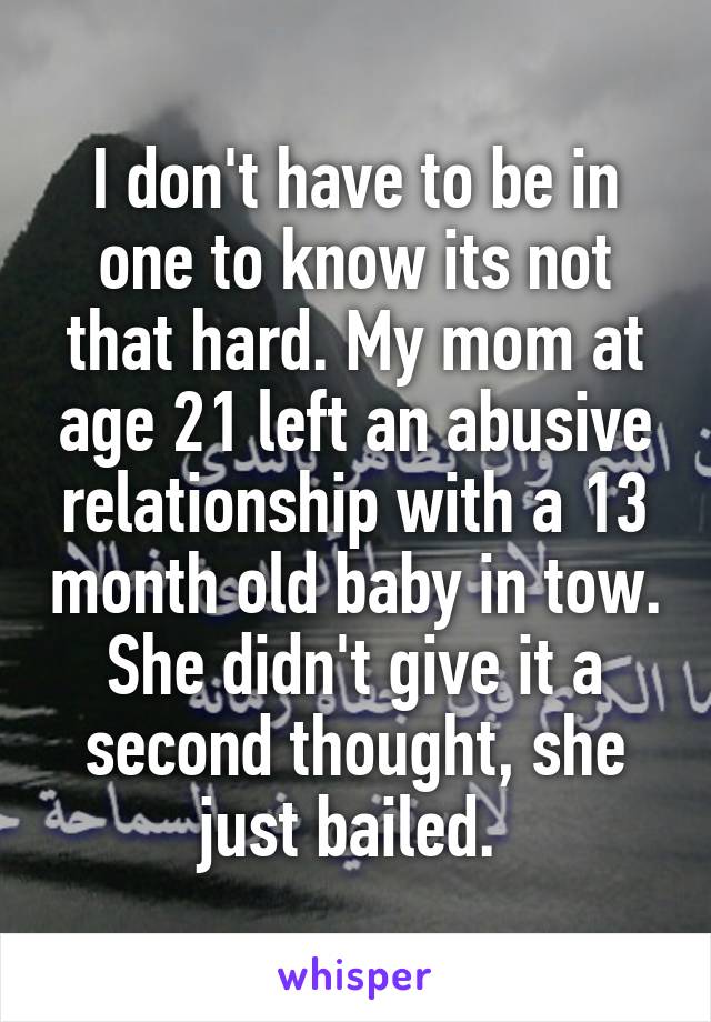 I don't have to be in one to know its not that hard. My mom at age 21 left an abusive relationship with a 13 month old baby in tow. She didn't give it a second thought, she just bailed. 
