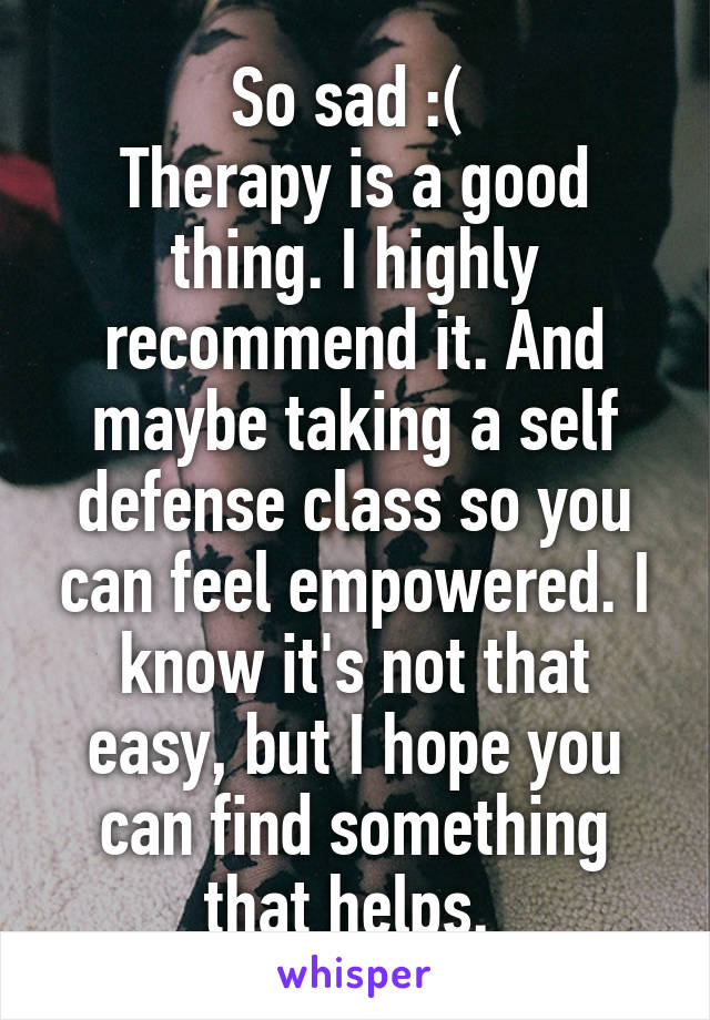 So sad :( 
Therapy is a good thing. I highly recommend it. And maybe taking a self defense class so you can feel empowered. I know it's not that easy, but I hope you can find something that helps. 