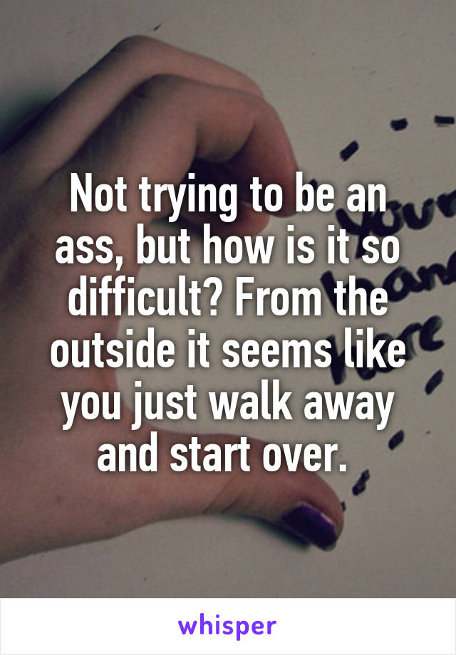 Not trying to be an ass, but how is it so difficult? From the outside it seems like you just walk away and start over. 