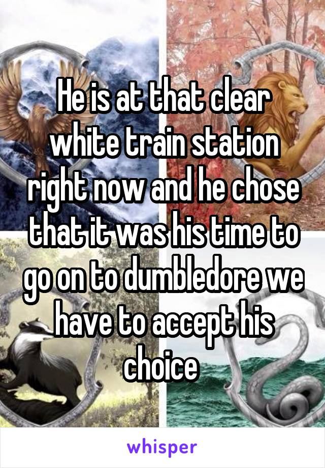 He is at that clear white train station right now and he chose that it was his time to go on to dumbledore we have to accept his choice 