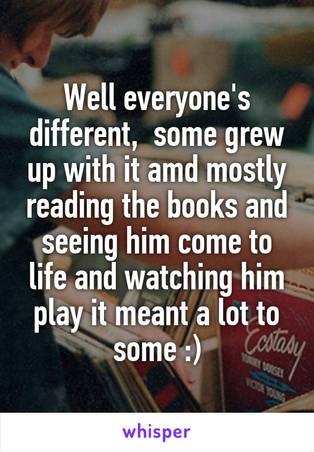 Well everyone's different,  some grew up with it amd mostly reading the books and seeing him come to life and watching him play it meant a lot to some :)