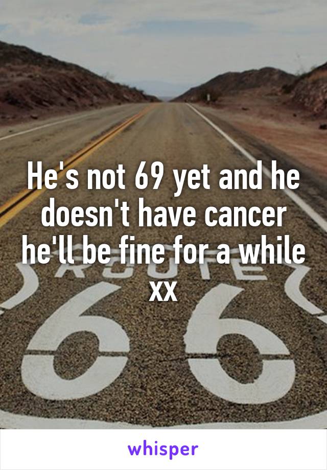 He's not 69 yet and he doesn't have cancer he'll be fine for a while xx