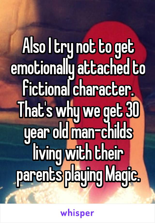 Also I try not to get emotionally attached to fictional character. That's why we get 30 year old man-childs living with their parents playing Magic.