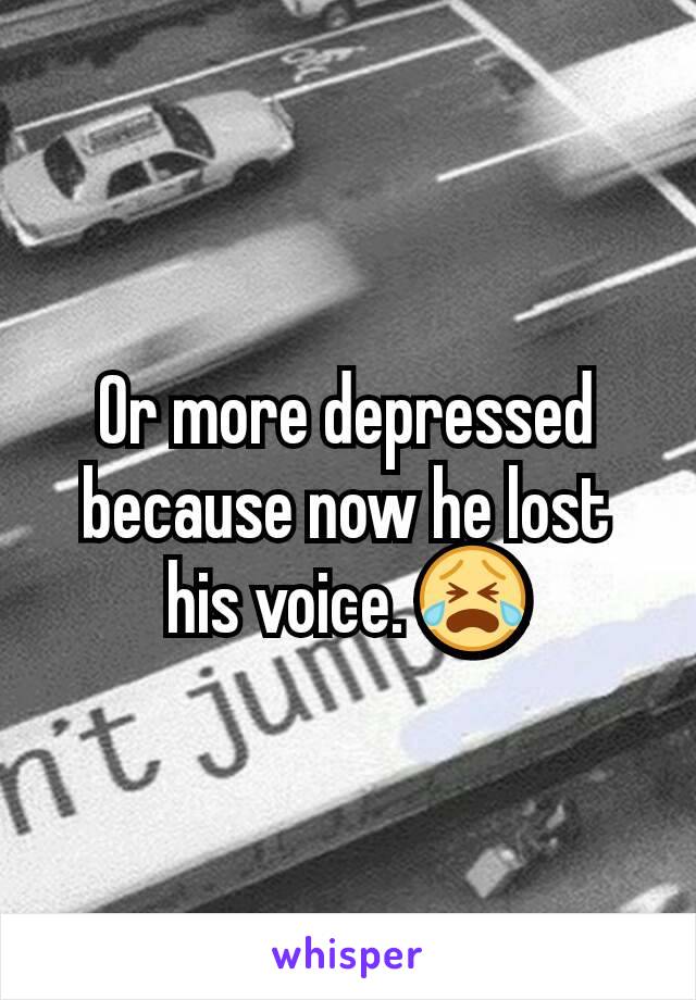 Or more depressed because now he lost his voice. 😭