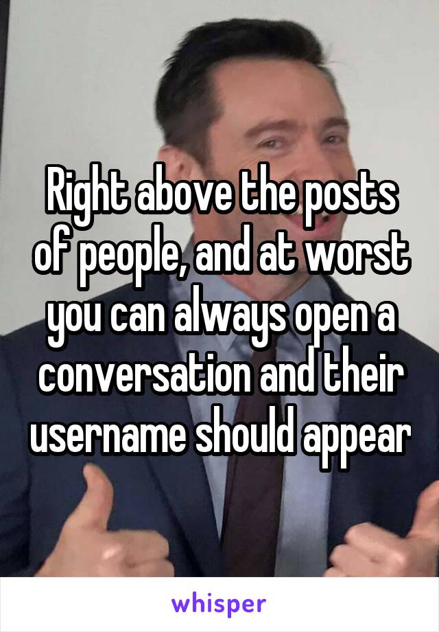 Right above the posts of people, and at worst you can always open a conversation and their username should appear