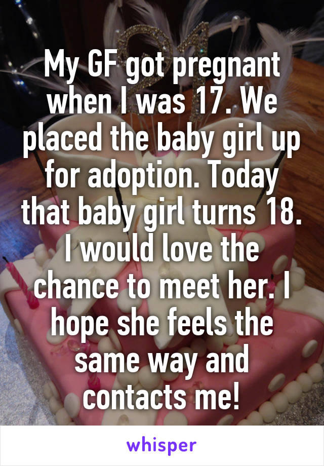 My GF got pregnant when I was 17. We placed the baby girl up for adoption. Today that baby girl turns 18. I would love the chance to meet her. I hope she feels the same way and contacts me!