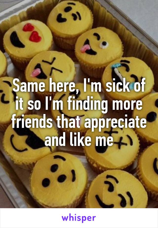 Same here, I'm sick of it so I'm finding more friends that appreciate and like me