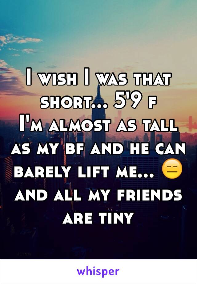 I wish I was that short... 5'9 f 
I'm almost as tall as my bf and he can barely lift me... 😑 and all my friends are tiny