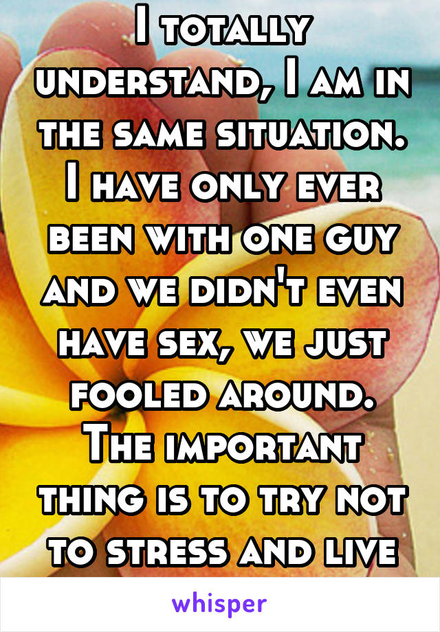 I totally understand, I am in the same situation. I have only ever been with one guy and we didn't even have sex, we just fooled around. The important thing is to try not to stress and live healthly.