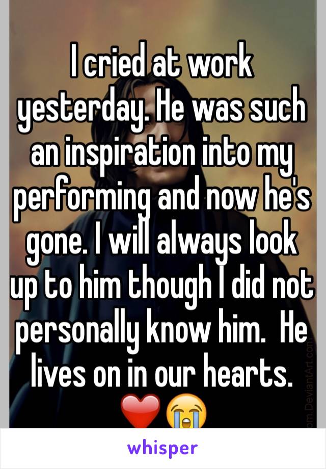 I cried at work yesterday. He was such an inspiration into my performing and now he's gone. I will always look up to him though I did not personally know him.  He lives on in our hearts.
❤️😭