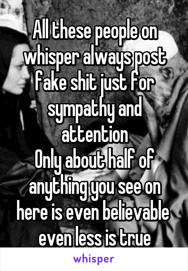 All these people on whisper always post fake shit just for sympathy and attention
Only about half of anything you see on here is even believable  even less is true