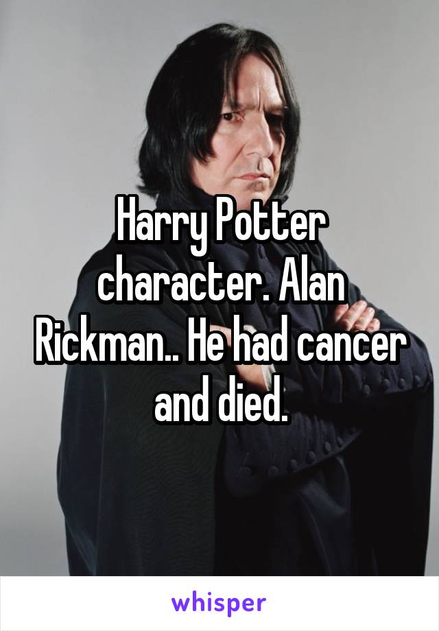 Harry Potter character. Alan Rickman.. He had cancer and died.