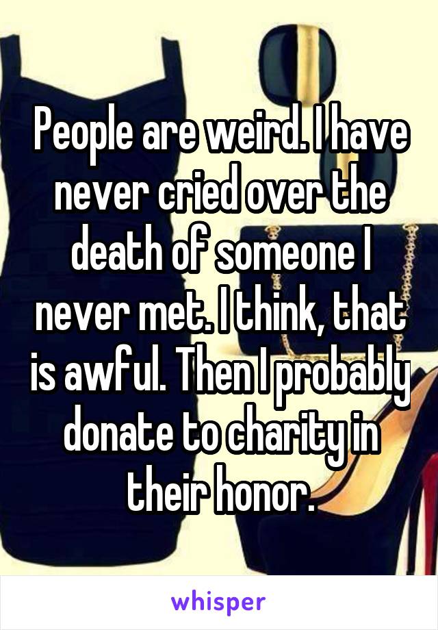 People are weird. I have never cried over the death of someone I never met. I think, that is awful. Then I probably donate to charity in their honor.