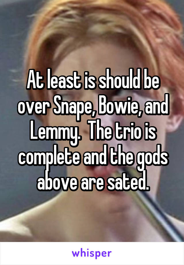 At least is should be over Snape, Bowie, and Lemmy.  The trio is complete and the gods above are sated.