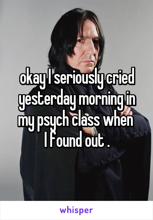 okay I seriously cried yesterday morning in my psych class when 
I found out .