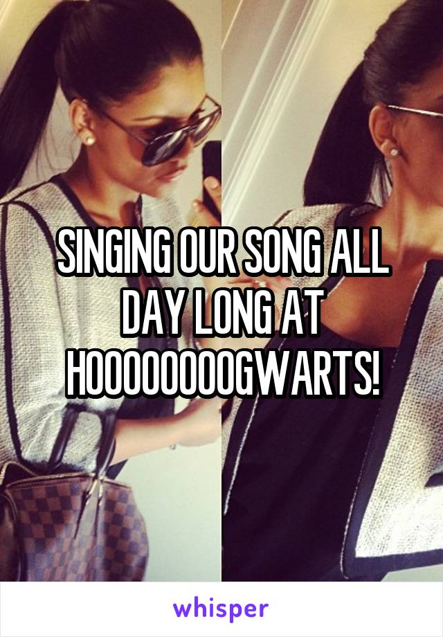 SINGING OUR SONG ALL DAY LONG AT HOOOOOOOOGWARTS!