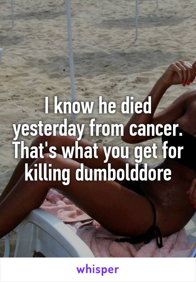 I know he died yesterday from cancer. That's what you get for killing dumbolddore