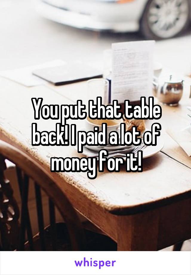 You put that table back! I paid a lot of money for it!