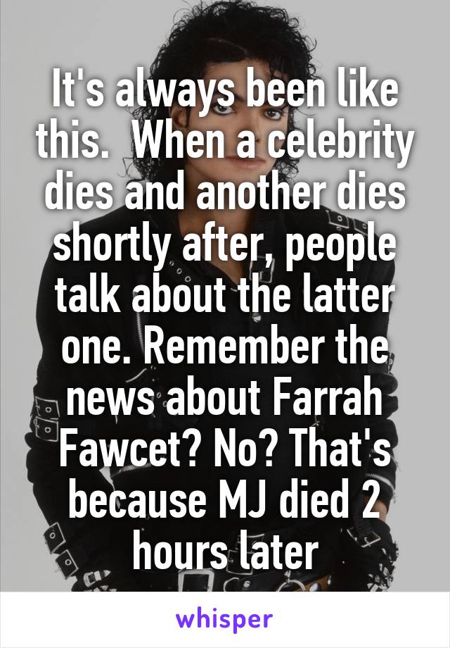 It's always been like this.  When a celebrity dies and another dies shortly after, people talk about the latter one. Remember the news about Farrah Fawcet? No? That's because MJ died 2 hours later