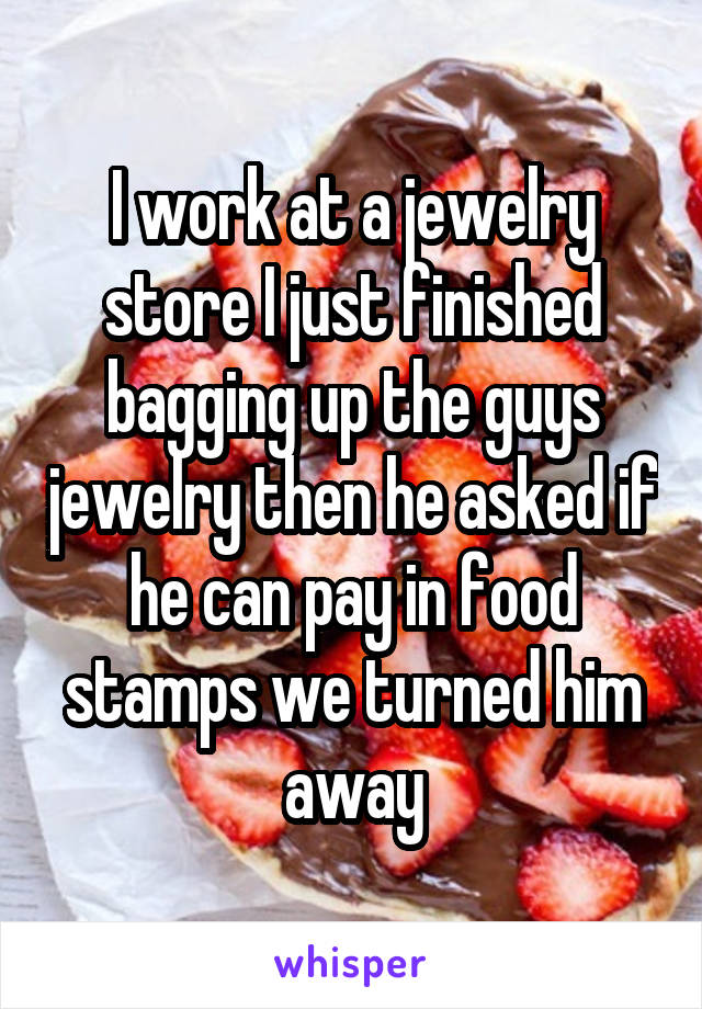 I work at a jewelry store I just finished bagging up the guys jewelry then he asked if he can pay in food stamps we turned him away