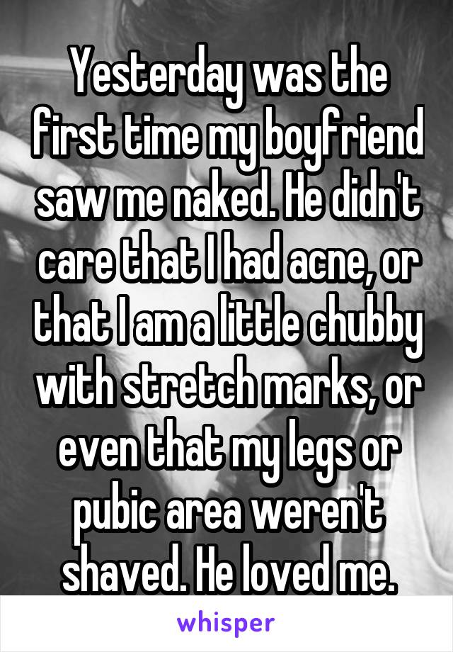 Yesterday was the first time my boyfriend saw me naked. He didn't care that I had acne, or that I am a little chubby with stretch marks, or even that my legs or pubic area weren't shaved. He loved me.