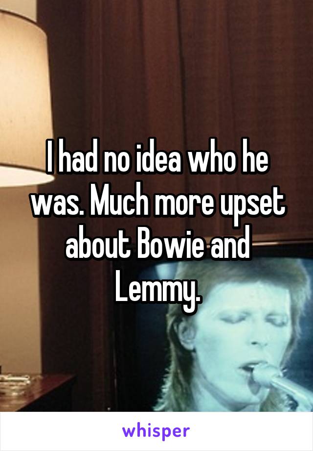 I had no idea who he was. Much more upset about Bowie and Lemmy.