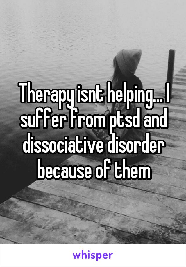 Therapy isnt helping... I suffer from ptsd and dissociative disorder because of them