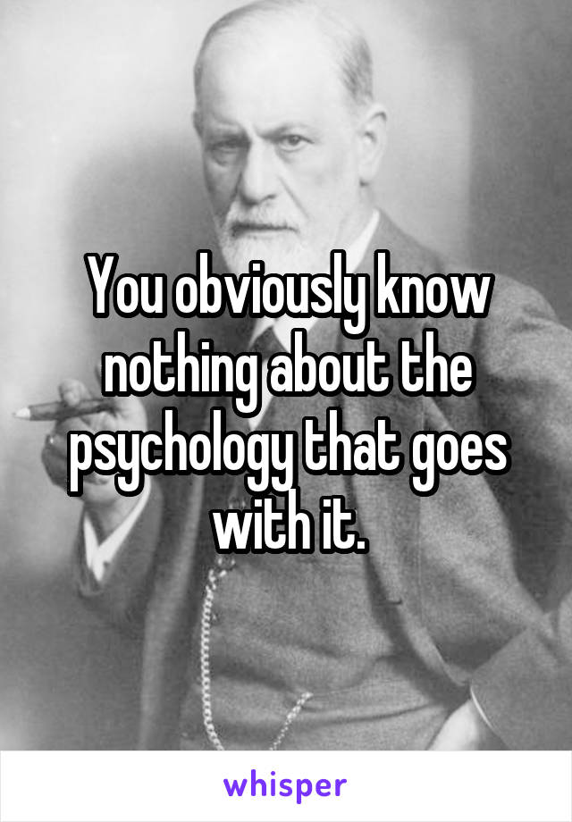 You obviously know nothing about the psychology that goes with it.