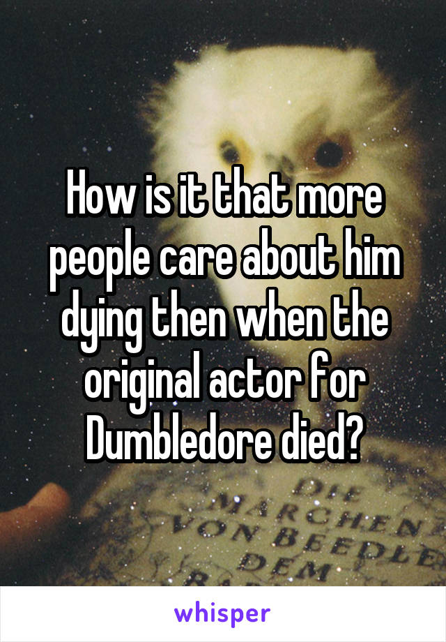 How is it that more people care about him dying then when the original actor for Dumbledore died?