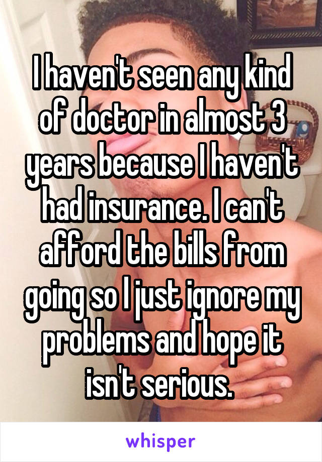 I haven't seen any kind of doctor in almost 3 years because I haven't had insurance. I can't afford the bills from going so I just ignore my problems and hope it isn't serious. 