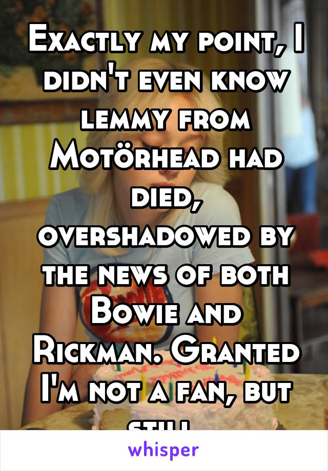 Exactly my point, I didn't even know lemmy from Motörhead had died, overshadowed by the news of both Bowie and Rickman. Granted I'm not a fan, but still.