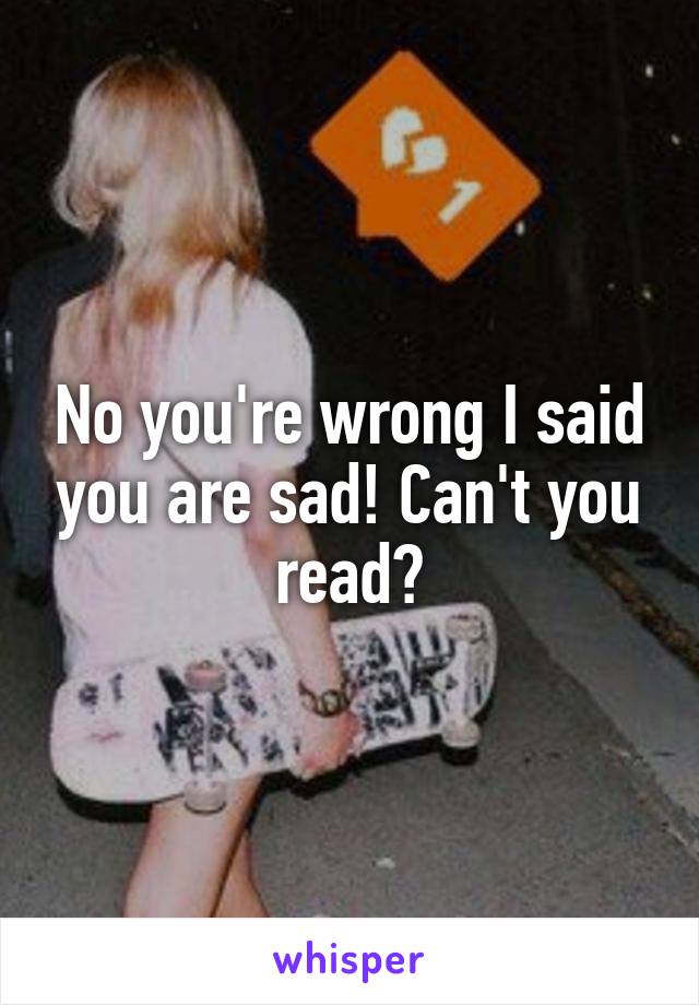 No you're wrong I said you are sad! Can't you read?